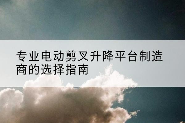 宁安电动剪叉升降平台厂家-专业电动剪叉升降平台制造商的选择指南
