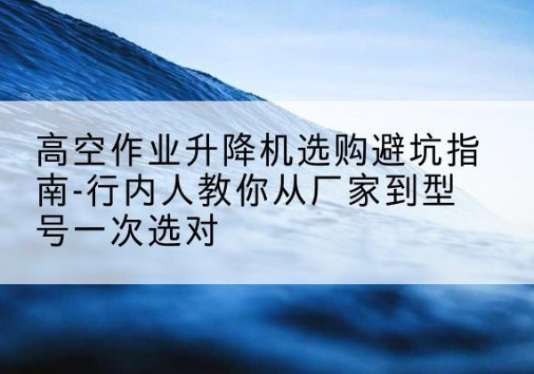 宁安升降平台厂家-高空作业升降机选购避坑指南-行内人教你从厂家到型号一次选对