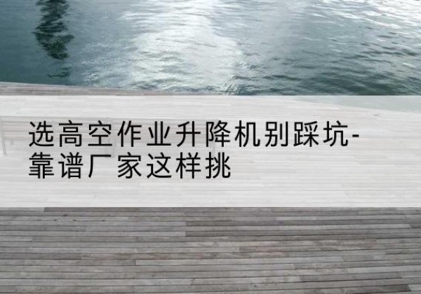 宁安剪叉式升降机厂家-选高空作业升降机别踩坑-靠谱厂家这样挑