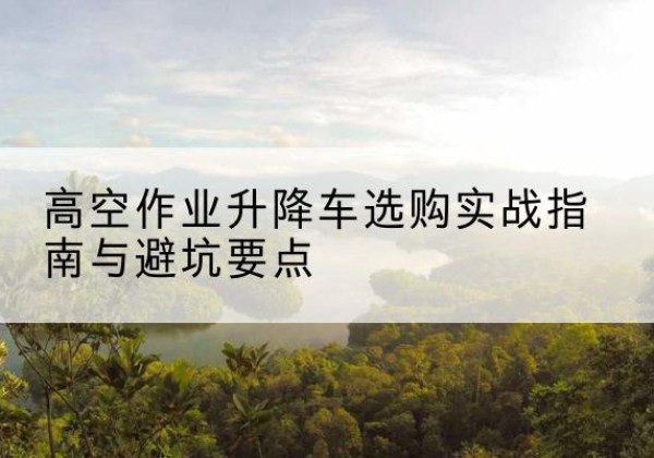 宁安升降车怎么选-高空作业升降车选购实战指南与避坑要点