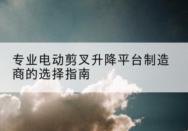 宁安电动剪叉升降平台厂家-专业电动剪叉升降平台制造商的选择指南